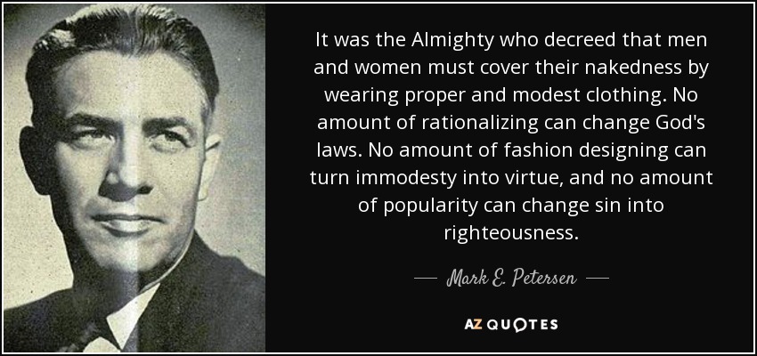 It was the Almighty who decreed that men and women must cover their nakedness by wearing proper and modest clothing. No amount of rationalizing can change God's laws. No amount of fashion designing can turn immodesty into virtue, and no amount of popularity can change sin into righteousness. - Mark E. Petersen