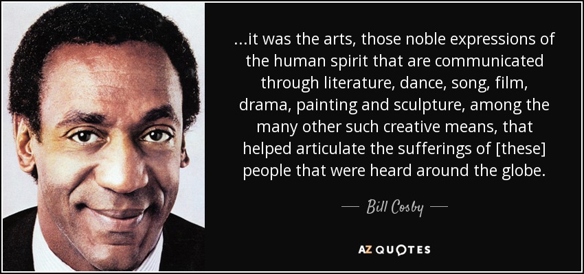 ...it was the arts, those noble expressions of the human spirit that are communicated through literature, dance, song, film, drama, painting and sculpture, among the many other such creative means, that helped articulate the sufferings of [these] people that were heard around the globe. - Bill Cosby