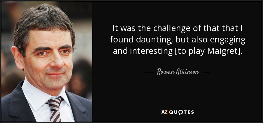 It was the challenge of that that I found daunting, but also engaging and interesting [to play Maigret]. - Rowan Atkinson