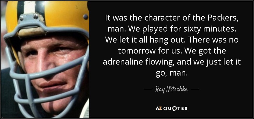 It was the character of the Packers, man. We played for sixty minutes. We let it all hang out. There was no tomorrow for us. We got the adrenaline flowing, and we just let it go, man. - Ray Nitschke