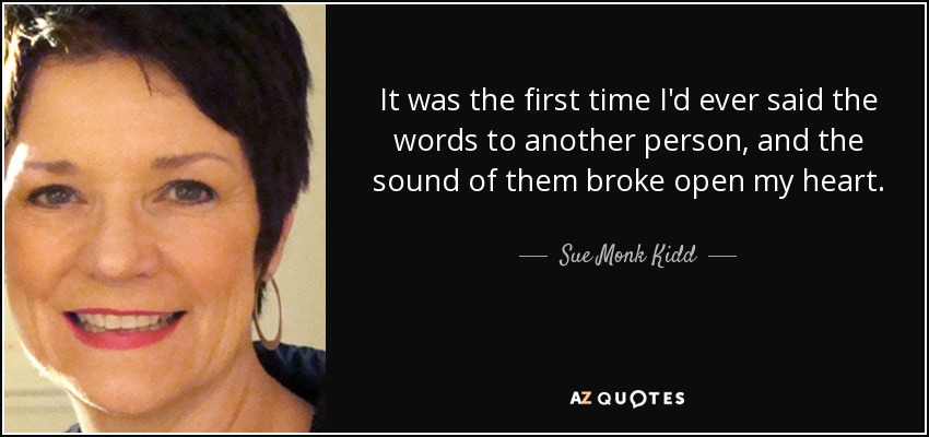 It was the first time I'd ever said the words to another person, and the sound of them broke open my heart. - Sue Monk Kidd