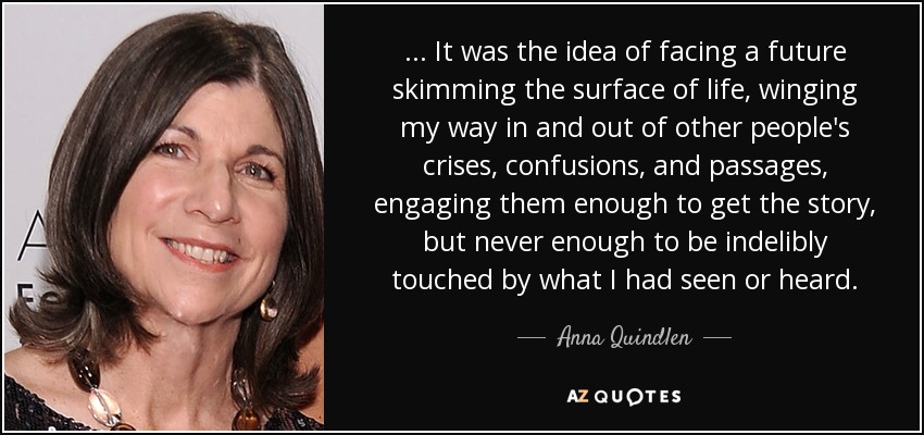... It was the idea of facing a future skimming the surface of life, winging my way in and out of other people's crises, confusions, and passages, engaging them enough to get the story, but never enough to be indelibly touched by what I had seen or heard. - Anna Quindlen