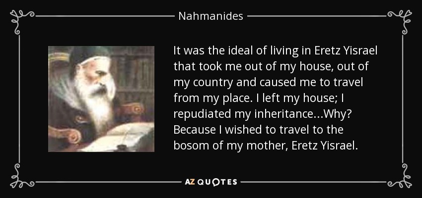 It was the ideal of living in Eretz Yisrael that took me out of my house, out of my country and caused me to travel from my place. I left my house; I repudiated my inheritance...Why? Because I wished to travel to the bosom of my mother, Eretz Yisrael. - Nahmanides