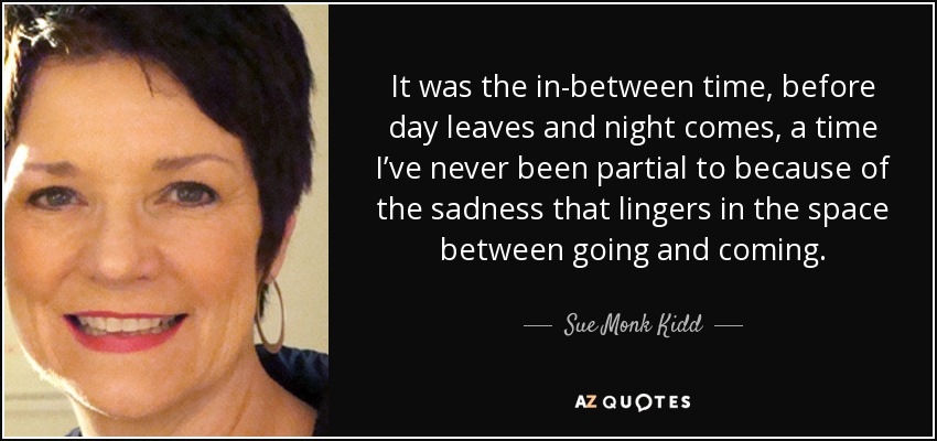 It was the in-between time, before day leaves and night comes, a time I’ve never been partial to because of the sadness that lingers in the space between going and coming. - Sue Monk Kidd