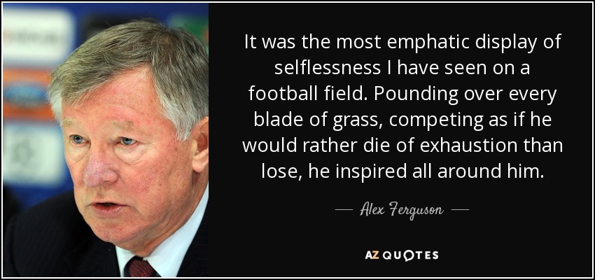 It was the most emphatic display of selflessness I have seen on a football field. Pounding over every blade of grass, competing as if he would rather die of exhaustion than lose, he inspired all around him. - Alex Ferguson