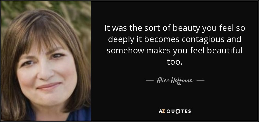 It was the sort of beauty you feel so deeply it becomes contagious and somehow makes you feel beautiful too. - Alice Hoffman