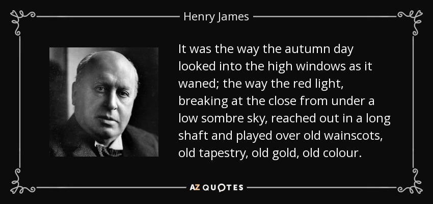 It was the way the autumn day looked into the high windows as it waned; the way the red light, breaking at the close from under a low sombre sky, reached out in a long shaft and played over old wainscots, old tapestry, old gold, old colour. - Henry James