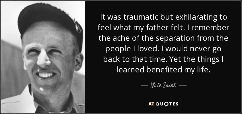 It was traumatic but exhilarating to feel what my father felt. I remember the ache of the separation from the people I loved. I would never go back to that time. Yet the things I learned benefited my life. - Nate Saint