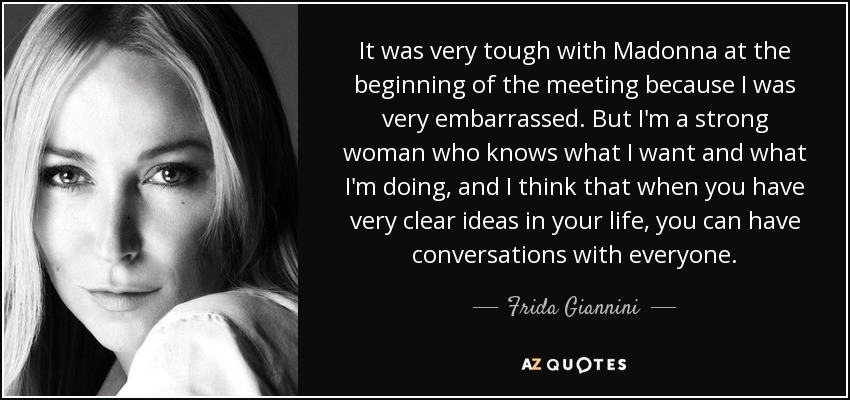 It was very tough with Madonna at the beginning of the meeting because I was very embarrassed. But I'm a strong woman who knows what I want and what I'm doing, and I think that when you have very clear ideas in your life, you can have conversations with everyone. - Frida Giannini