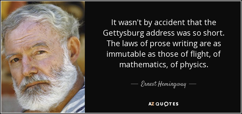 It wasn't by accident that the Gettysburg address was so short. The laws of prose writing are as immutable as those of flight, of mathematics, of physics. - Ernest Hemingway
