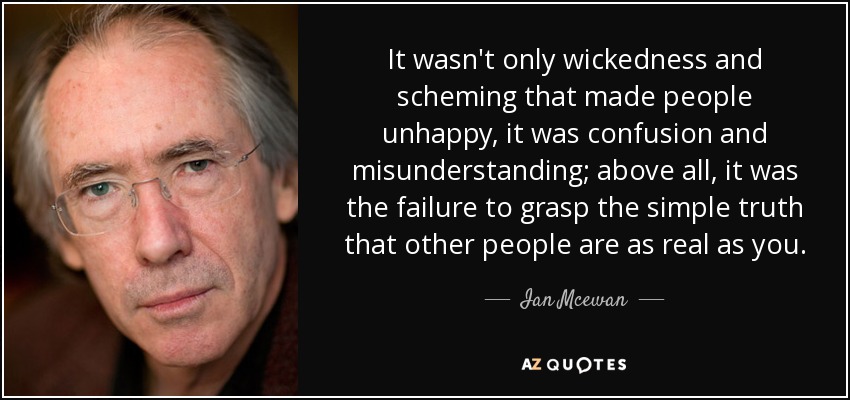 It wasn't only wickedness and scheming that made people unhappy, it was confusion and misunderstanding; above all, it was the failure to grasp the simple truth that other people are as real as you. - Ian Mcewan