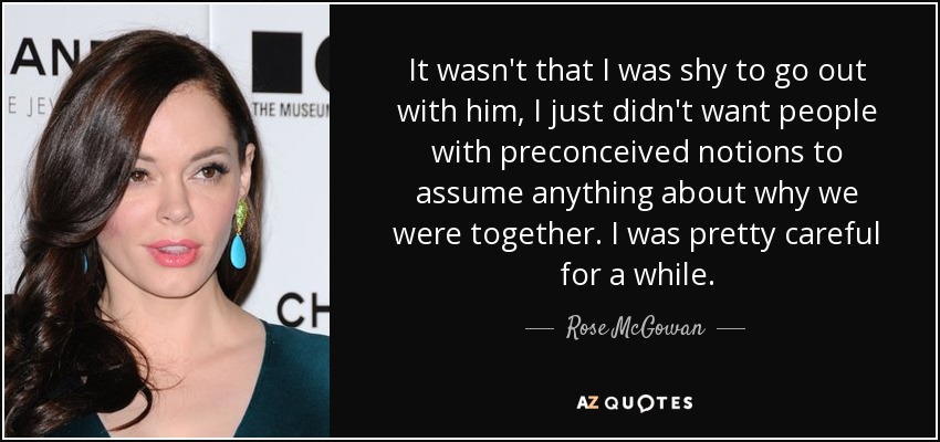 It wasn't that I was shy to go out with him, I just didn't want people with preconceived notions to assume anything about why we were together. I was pretty careful for a while. - Rose McGowan