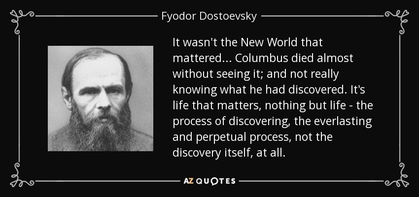 It wasn't the New World that mattered... Columbus died almost without seeing it; and not really knowing what he had discovered. It's life that matters, nothing but life - the process of discovering, the everlasting and perpetual process, not the discovery itself, at all. - Fyodor Dostoevsky