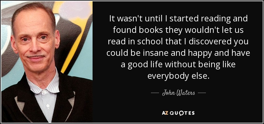 It wasn't until I started reading and found books they wouldn't let us read in school that I discovered you could be insane and happy and have a good life without being like everybody else. - John Waters