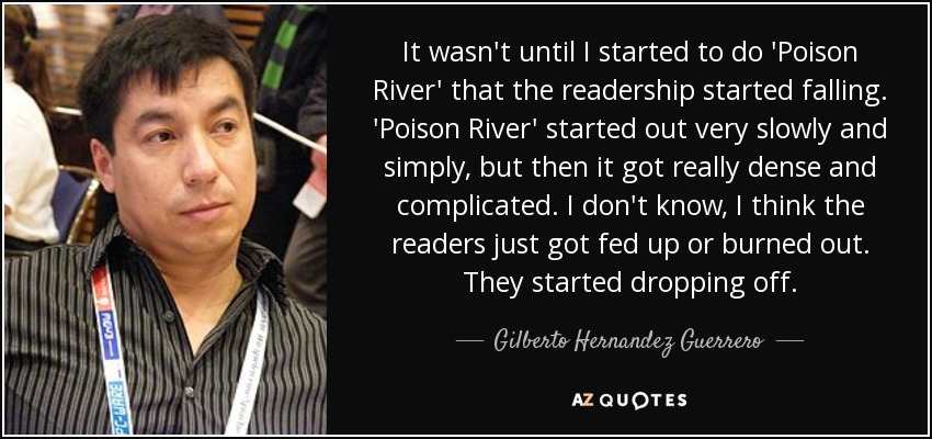 It wasn't until I started to do 'Poison River' that the readership started falling. 'Poison River' started out very slowly and simply, but then it got really dense and complicated. I don't know, I think the readers just got fed up or burned out. They started dropping off. - Gilberto Hernandez Guerrero
