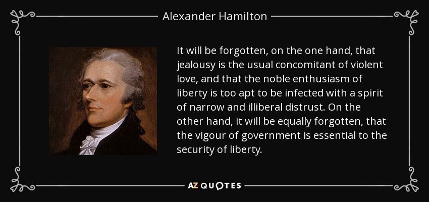 It will be forgotten, on the one hand, that jealousy is the usual concomitant of violent love, and that the noble enthusiasm of liberty is too apt to be infected with a spirit of narrow and illiberal distrust. On the other hand, it will be equally forgotten, that the vigour of government is essential to the security of liberty. - Alexander Hamilton
