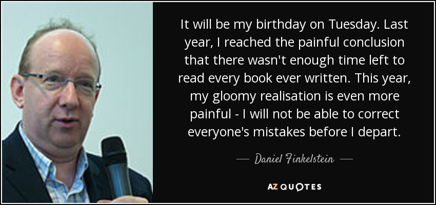It will be my birthday on Tuesday. Last year, I reached the painful conclusion that there wasn't enough time left to read every book ever written. This year, my gloomy realisation is even more painful - I will not be able to correct everyone's mistakes before I depart. - Daniel Finkelstein