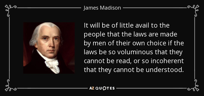 It will be of little avail to the people that the laws are made by men of their own choice if the laws be so voluminous that they cannot be read, or so incoherent that they cannot be understood. - James Madison