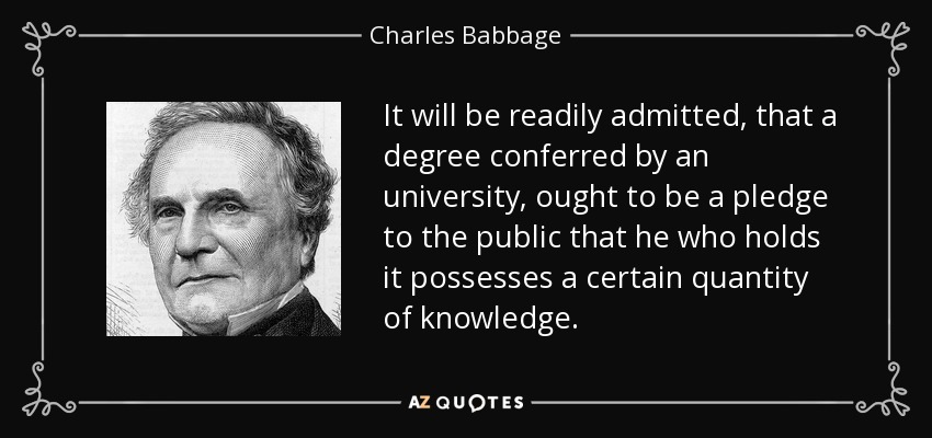 It will be readily admitted, that a degree conferred by an university, ought to be a pledge to the public that he who holds it possesses a certain quantity of knowledge. - Charles Babbage