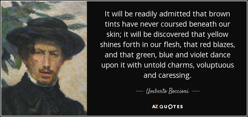 It will be readily admitted that brown tints have never coursed beneath our skin; it will be discovered that yellow shines forth in our flesh, that red blazes, and that green, blue and violet dance upon it with untold charms, voluptuous and caressing. - Umberto Boccioni