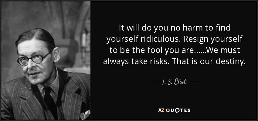 It will do you no harm to find yourself ridiculous. Resign yourself to be the fool you are... ...We must always take risks. That is our destiny. - T. S. Eliot