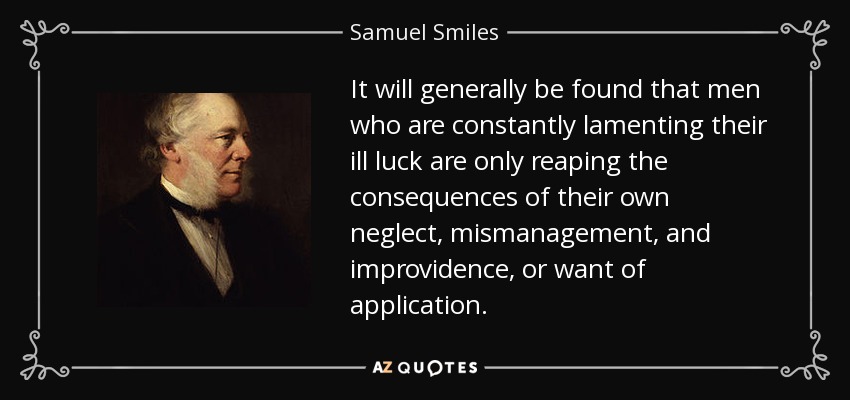 It will generally be found that men who are constantly lamenting their ill luck are only reaping the consequences of their own neglect, mismanagement, and improvidence, or want of application. - Samuel Smiles