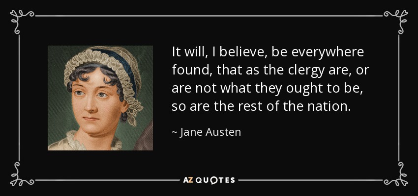It will, I believe, be everywhere found, that as the clergy are, or are not what they ought to be, so are the rest of the nation. - Jane Austen