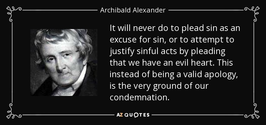 It will never do to plead sin as an excuse for sin, or to attempt to justify sinful acts by pleading that we have an evil heart. This instead of being a valid apology, is the very ground of our condemnation. - Archibald Alexander