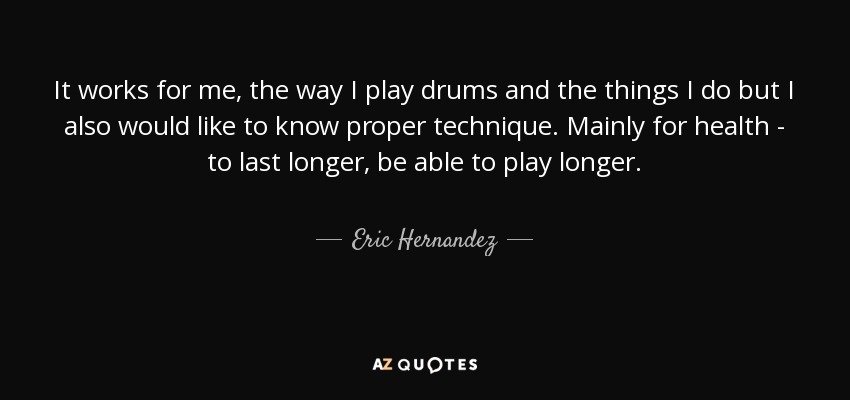 It works for me, the way I play drums and the things I do but I also would like to know proper technique. Mainly for health - to last longer, be able to play longer. - Eric Hernandez