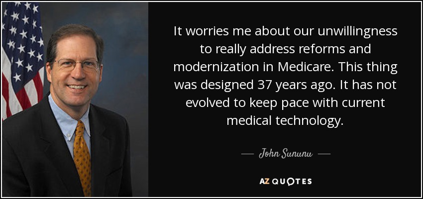 It worries me about our unwillingness to really address reforms and modernization in Medicare. This thing was designed 37 years ago. It has not evolved to keep pace with current medical technology. - John Sununu