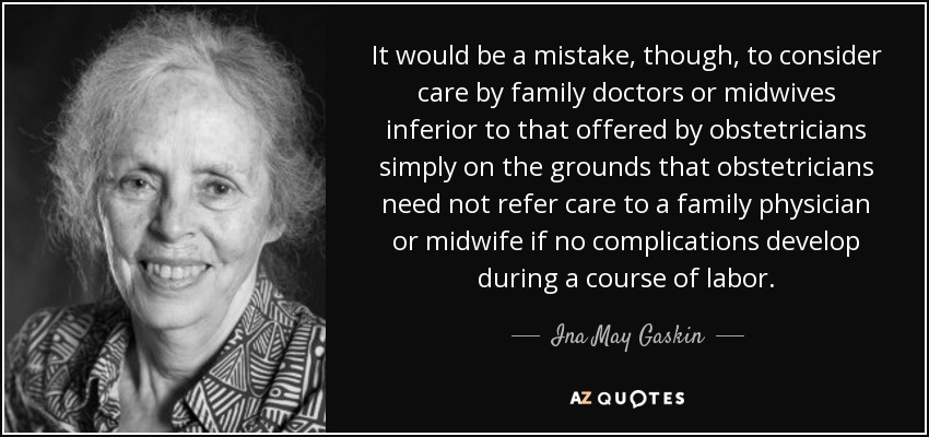 It would be a mistake, though, to consider care by family doctors or midwives inferior to that offered by obstetricians simply on the grounds that obstetricians need not refer care to a family physician or midwife if no complications develop during a course of labor. - Ina May Gaskin