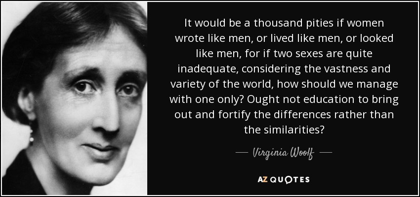 It would be a thousand pities if women wrote like men, or lived like men, or looked like men, for if two sexes are quite inadequate, considering the vastness and variety of the world, how should we manage with one only? Ought not education to bring out and fortify the differences rather than the similarities? - Virginia Woolf