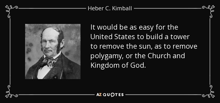 It would be as easy for the United States to build a tower to remove the sun, as to remove polygamy, or the Church and Kingdom of God. - Heber C. Kimball