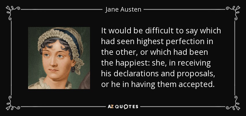 It would be difficult to say which had seen highest perfection in the other, or which had been the happiest: she, in receiving his declarations and proposals, or he in having them accepted. - Jane Austen
