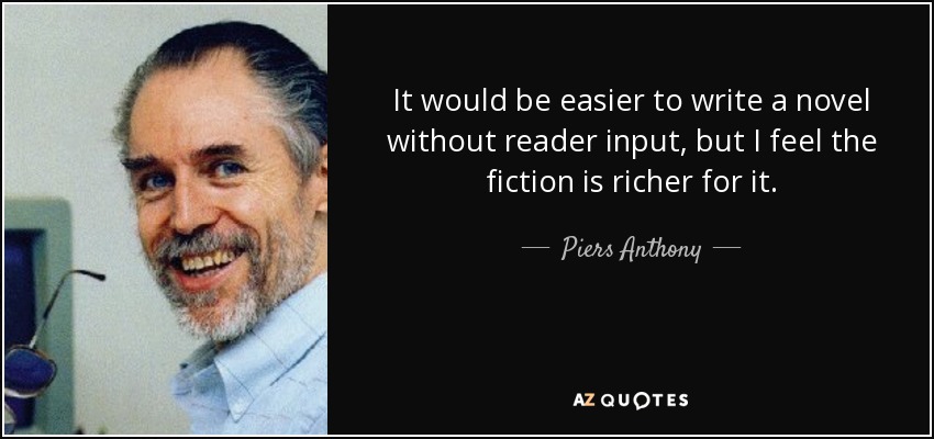 It would be easier to write a novel without reader input, but I feel the fiction is richer for it. - Piers Anthony