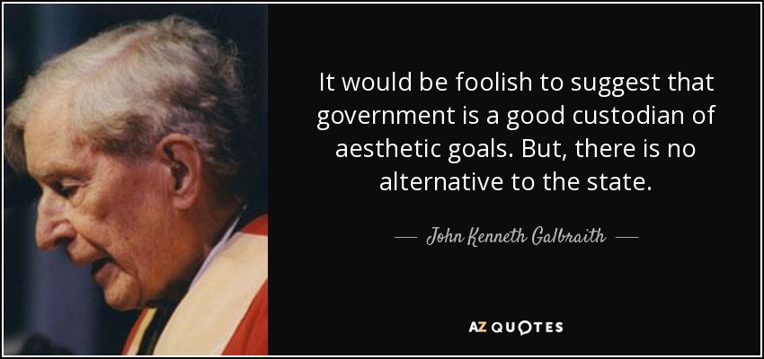 It would be foolish to suggest that government is a good custodian of aesthetic goals. But, there is no alternative to the state. - John Kenneth Galbraith