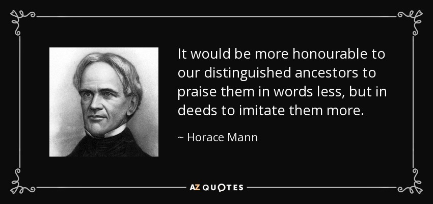 It would be more honourable to our distinguished ancestors to praise them in words less, but in deeds to imitate them more. - Horace Mann