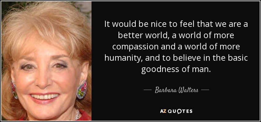 It would be nice to feel that we are a better world, a world of more compassion and a world of more humanity, and to believe in the basic goodness of man. - Barbara Walters