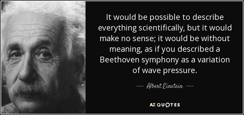 It would be possible to describe everything scientifically, but it would make no sense; it would be without meaning, as if you described a Beethoven symphony as a variation of wave pressure. - Albert Einstein