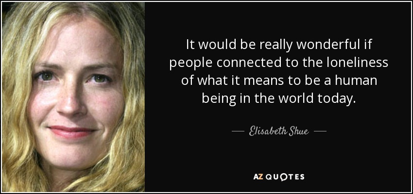 It would be really wonderful if people connected to the loneliness of what it means to be a human being in the world today. - Elisabeth Shue