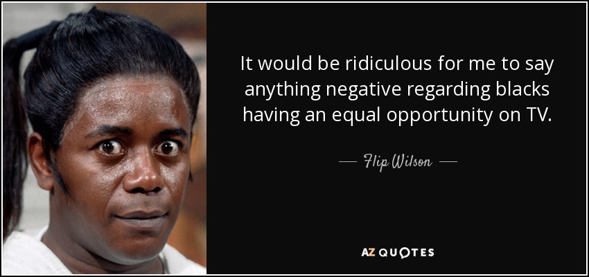 It would be ridiculous for me to say anything negative regarding blacks having an equal opportunity on TV. - Flip Wilson