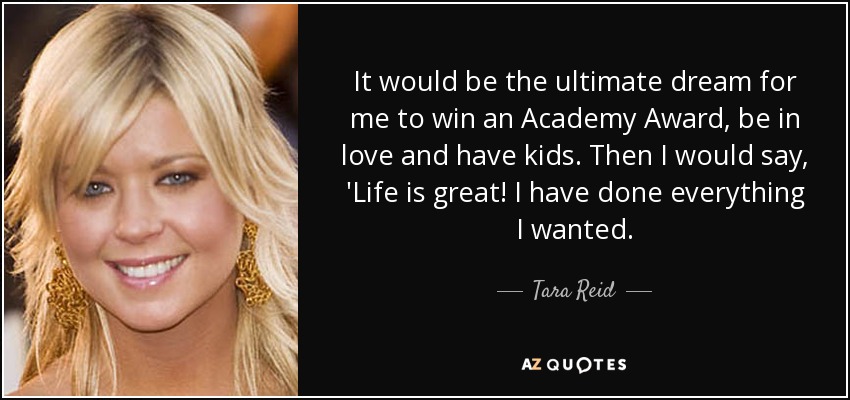 It would be the ultimate dream for me to win an Academy Award, be in love and have kids. Then I would say, 'Life is great! I have done everything I wanted. - Tara Reid