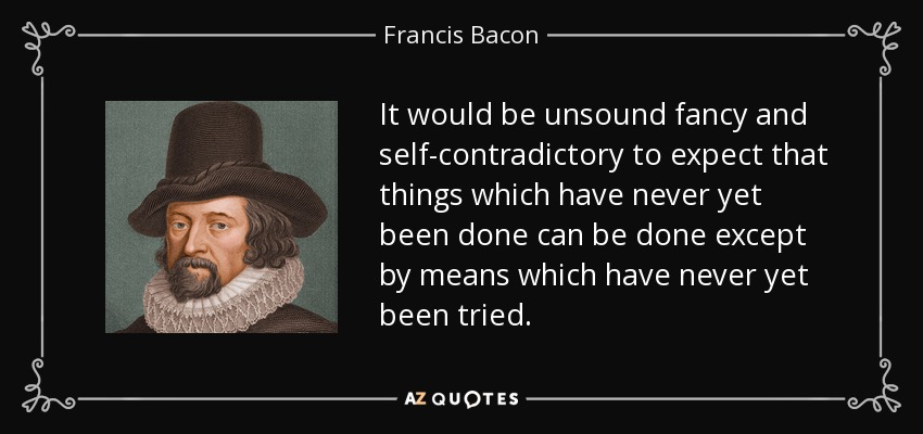 It would be unsound fancy and self-contradictory to expect that things which have never yet been done can be done except by means which have never yet been tried. - Francis Bacon