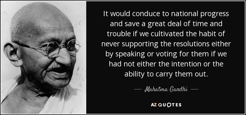 It would conduce to national progress and save a great deal of time and trouble if we cultivated the habit of never supporting the resolutions either by speaking or voting for them if we had not either the intention or the ability to carry them out. - Mahatma Gandhi