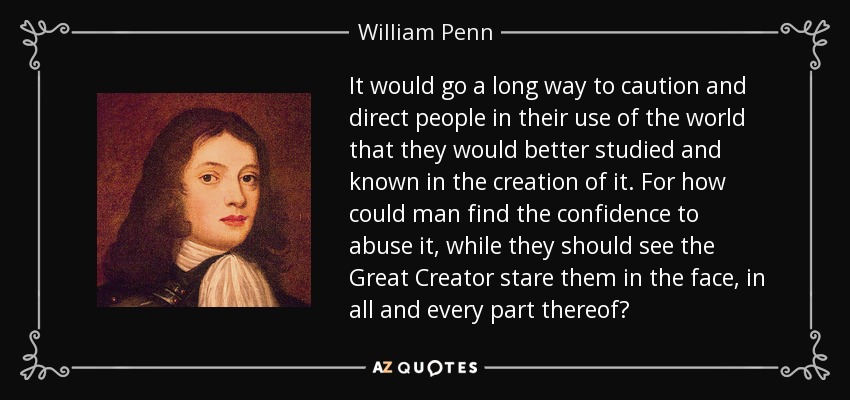 It would go a long way to caution and direct people in their use of the world that they would better studied and known in the creation of it. For how could man find the confidence to abuse it, while they should see the Great Creator stare them in the face, in all and every part thereof? - William Penn