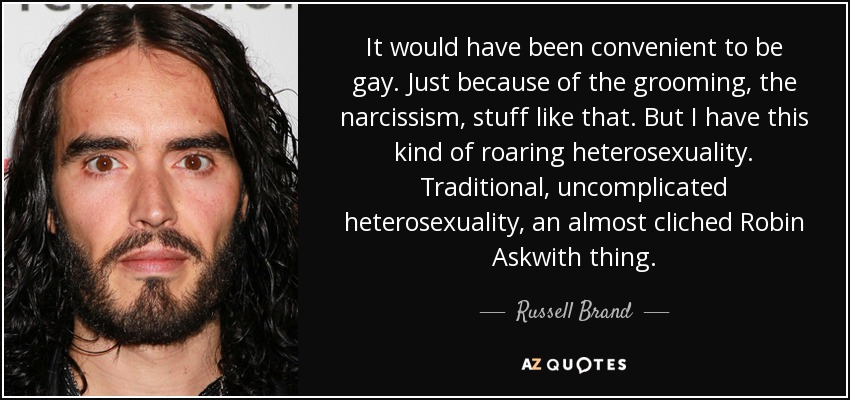 It would have been convenient to be gay. Just because of the grooming, the narcissism, stuff like that. But I have this kind of roaring heterosexuality. Traditional, uncomplicated heterosexuality, an almost cliched Robin Askwith thing. - Russell Brand