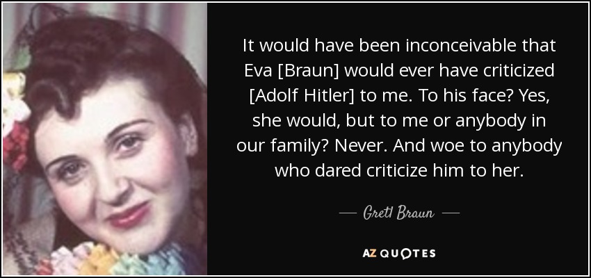 It would have been inconceivable that Eva [Braun] would ever have criticized [Adolf Hitler] to me. To his face? Yes, she would, but to me or anybody in our family? Never. And woe to anybody who dared criticize him to her. - Gretl Braun