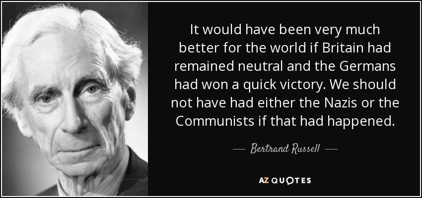 It would have been very much better for the world if Britain had remained neutral and the Germans had won a quick victory. We should not have had either the Nazis or the Communists if that had happened. - Bertrand Russell