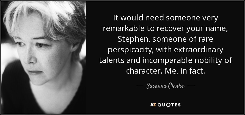 It would need someone very remarkable to recover your name, Stephen, someone of rare perspicacity, with extraordinary talents and incomparable nobility of character. Me, in fact. - Susanna Clarke