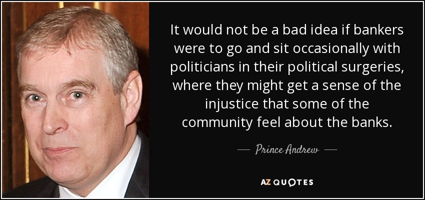 It would not be a bad idea if bankers were to go and sit occasionally with politicians in their political surgeries, where they might get a sense of the injustice that some of the community feel about the banks. - Prince Andrew
